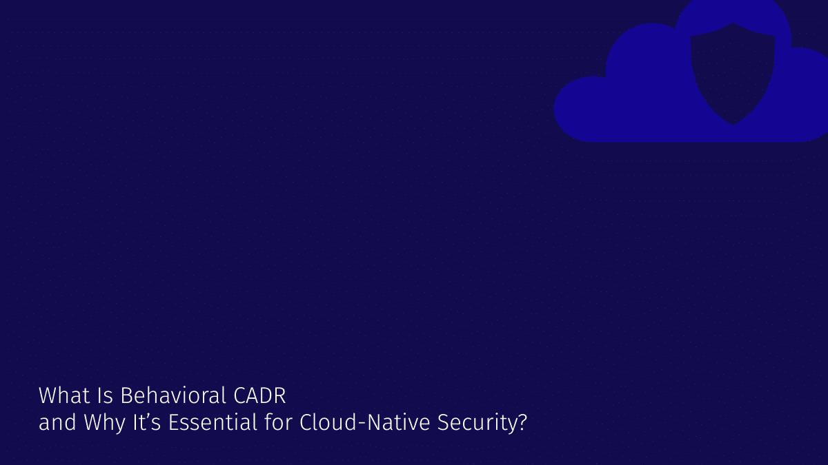 What Is Behavioral Cloud Application Detection and Response (CADR) and Why It’s Essential for Cloud-Native Security?